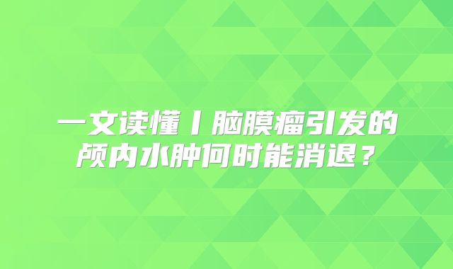 一文读懂丨脑膜瘤引发的颅内水肿何时能消退？
