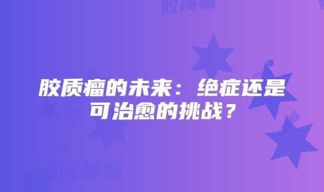胶质瘤的未来：绝症还是可治愈的挑战？