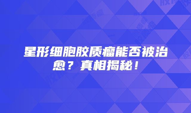 星形细胞胶质瘤能否被治愈？真相揭秘！