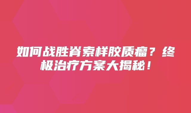 如何战胜脊索样胶质瘤？终极治疗方案大揭秘！