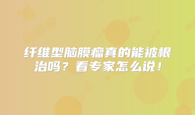纤维型脑膜瘤真的能被根治吗？看专家怎么说！