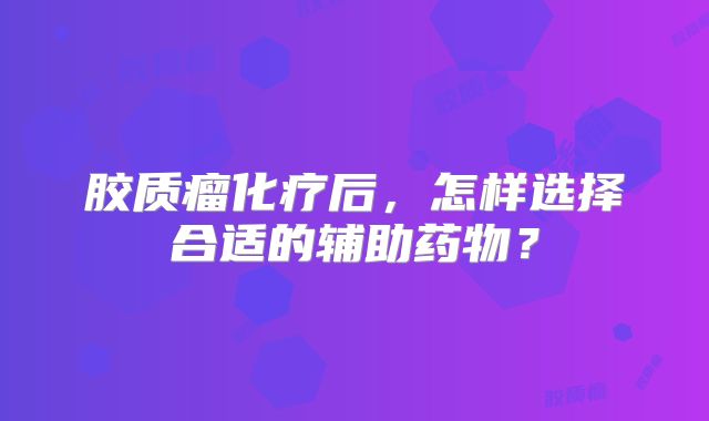 胶质瘤化疗后，怎样选择合适的辅助药物？