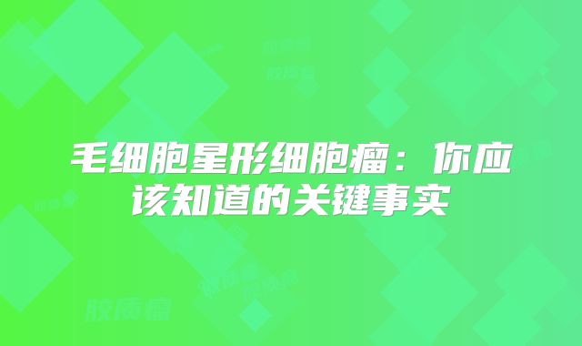 毛细胞星形细胞瘤：你应该知道的关键事实