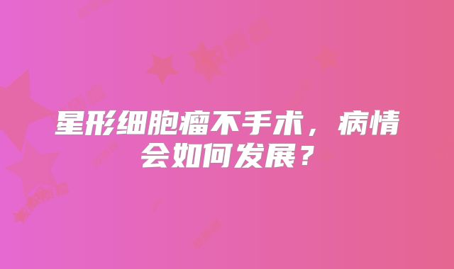 星形细胞瘤不手术，病情会如何发展？