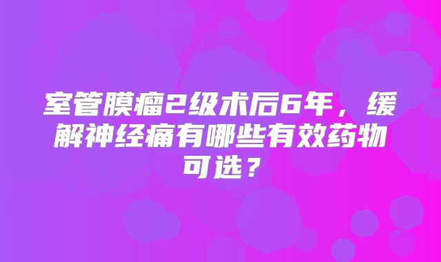 室管膜瘤2级术后6年，缓解神经痛有哪些有效药物可选？
