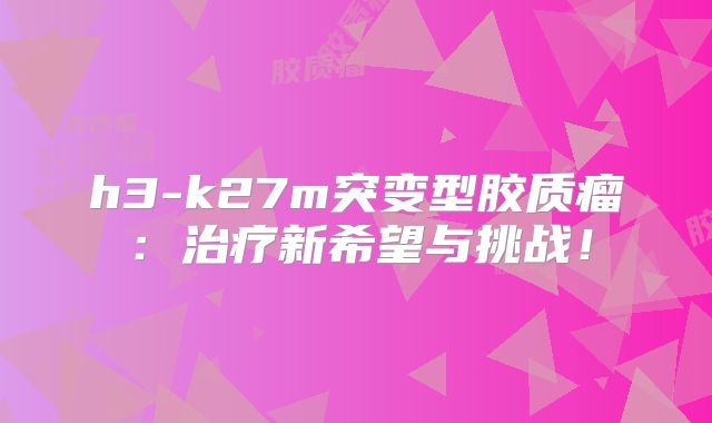 h3-k27m突变型胶质瘤：治疗新希望与挑战！