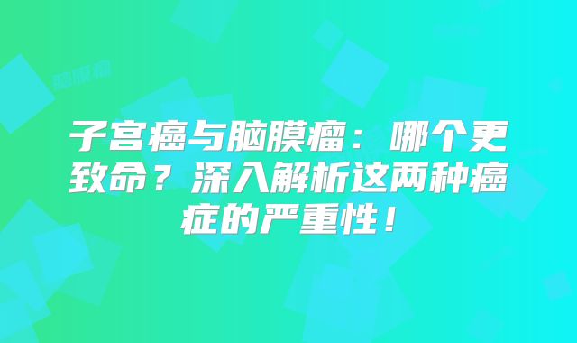 子宫癌与脑膜瘤：哪个更致命？深入解析这两种癌症的严重性！