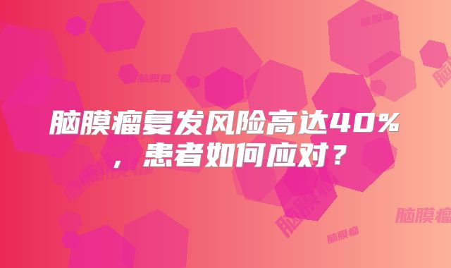 脑膜瘤复发风险高达40%，患者如何应对？