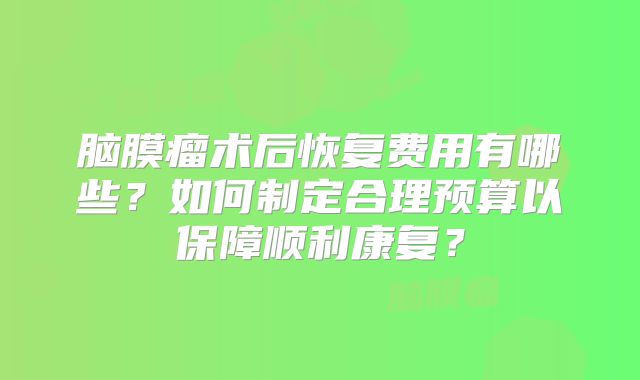 脑膜瘤术后恢复费用有哪些？如何制定合理预算以保障顺利康复？