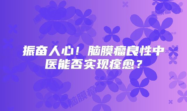 振奋人心！脑膜瘤良性中医能否实现痊愈？