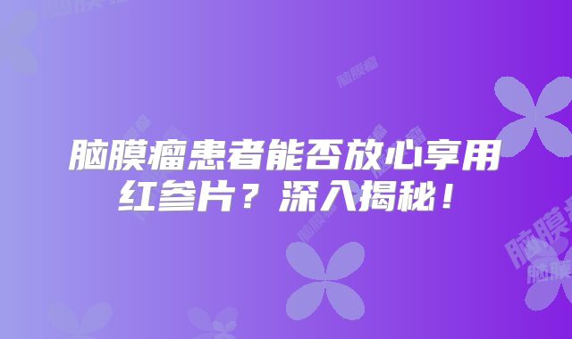 脑膜瘤患者能否放心享用红参片？深入揭秘！