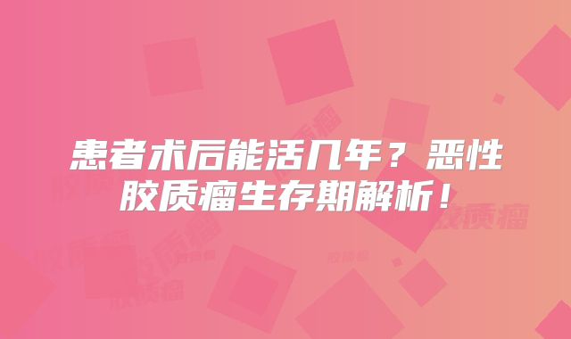 患者术后能活几年？恶性胶质瘤生存期解析！