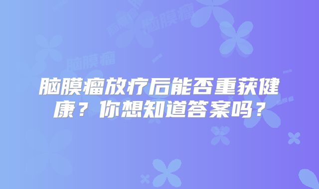 脑膜瘤放疗后能否重获健康？你想知道答案吗？