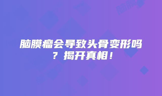 脑膜瘤会导致头骨变形吗？揭开真相！