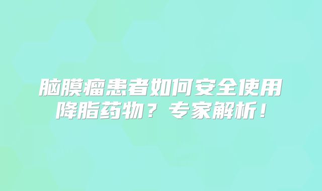 脑膜瘤患者如何安全使用降脂药物？专家解析！