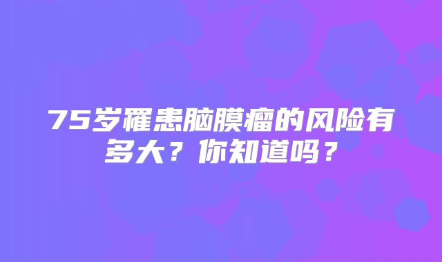 75岁罹患脑膜瘤的风险有多大？你知道吗？