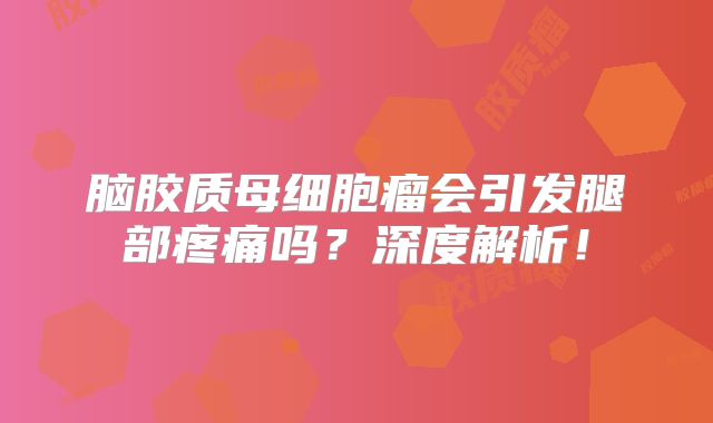 脑胶质母细胞瘤会引发腿部疼痛吗？深度解析！