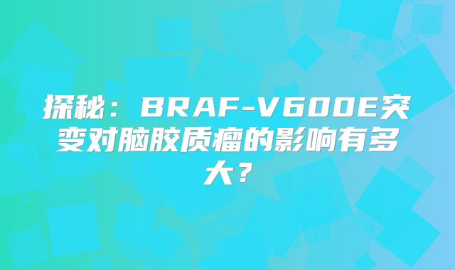 探秘：BRAF-V600E突变对脑胶质瘤的影响有多大？