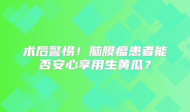 术后警惕！脑膜瘤患者能否安心享用生黄瓜？