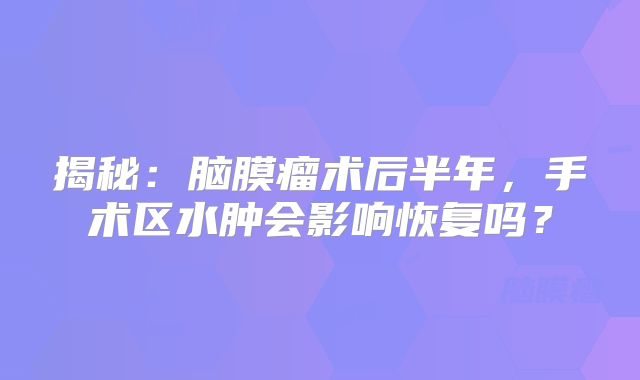 揭秘：脑膜瘤术后半年，手术区水肿会影响恢复吗？