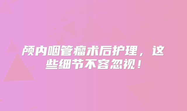 颅内咽管瘤术后护理，这些细节不容忽视！