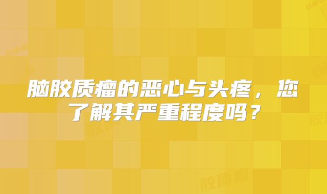 脑胶质瘤的恶心与头疼，您了解其严重程度吗？