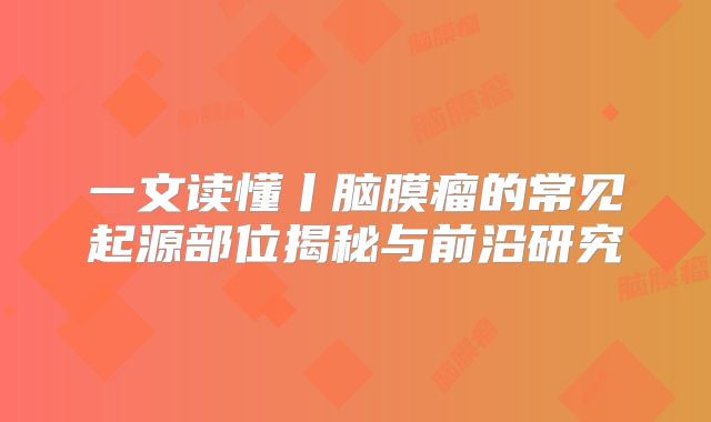一文读懂丨脑膜瘤的常见起源部位揭秘与前沿研究