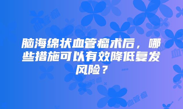 脑海绵状血管瘤术后，哪些措施可以有效降低复发风险？