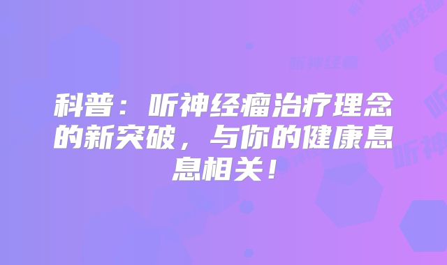 科普：听神经瘤治疗理念的新突破，与你的健康息息相关！