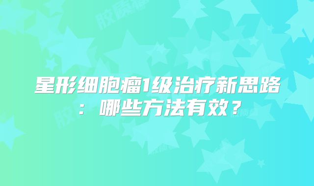 星形细胞瘤1级治疗新思路：哪些方法有效？