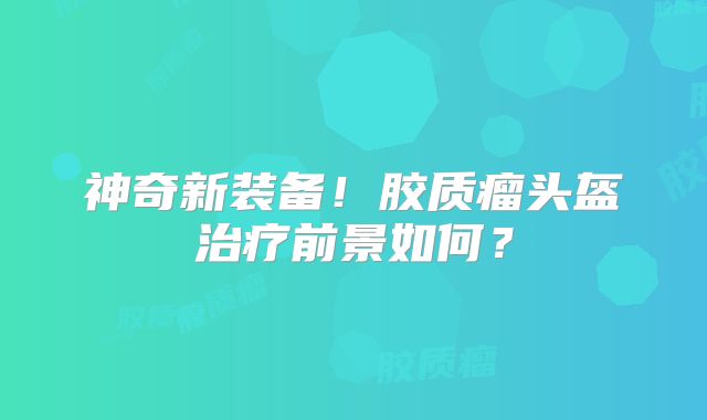 神奇新装备！胶质瘤头盔治疗前景如何？