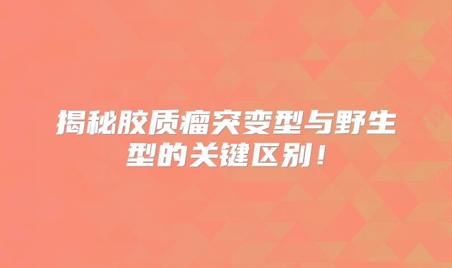 揭秘胶质瘤突变型与野生型的关键区别！