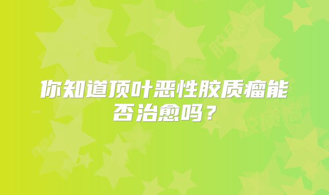 你知道顶叶恶性胶质瘤能否治愈吗？