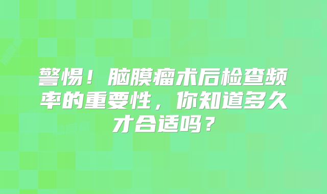警惕！脑膜瘤术后检查频率的重要性，你知道多久才合适吗？