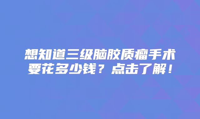 想知道三级脑胶质瘤手术要花多少钱？点击了解！