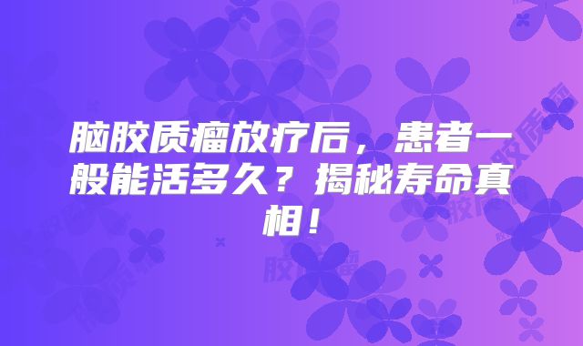 脑胶质瘤放疗后，患者一般能活多久？揭秘寿命真相！