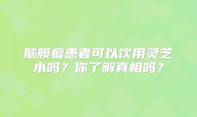 脑膜瘤患者可以饮用灵芝水吗？你了解真相吗？
