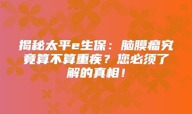 揭秘太平e生保：脑膜瘤究竟算不算重疾？您必须了解的真相！