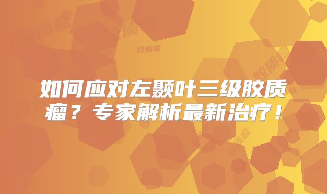 如何应对左颞叶三级胶质瘤？专家解析最新治疗！