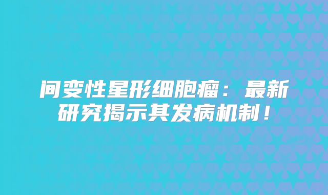 间变性星形细胞瘤：最新研究揭示其发病机制！