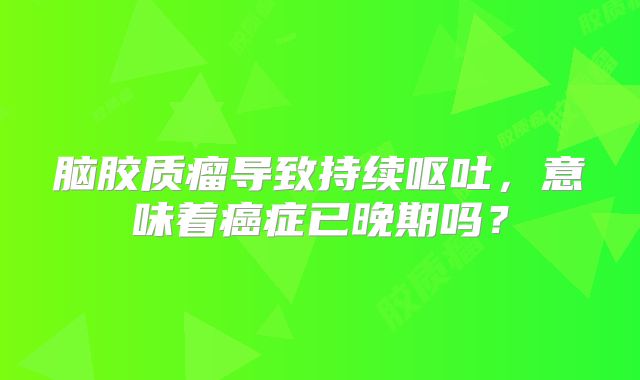 脑胶质瘤导致持续呕吐，意味着癌症已晚期吗？