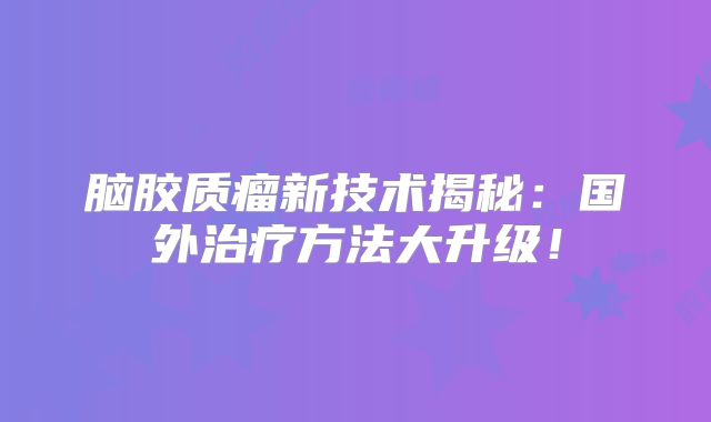 脑胶质瘤新技术揭秘：国外治疗方法大升级！