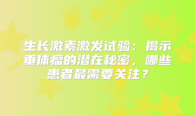 生长激素激发试验：揭示垂体瘤的潜在秘密，哪些患者最需要关注？