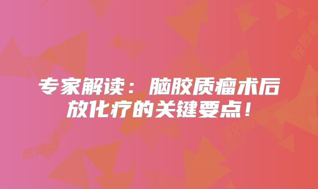 专家解读：脑胶质瘤术后放化疗的关键要点！