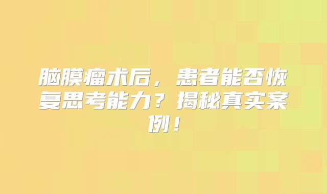 脑膜瘤术后，患者能否恢复思考能力？揭秘真实案例！