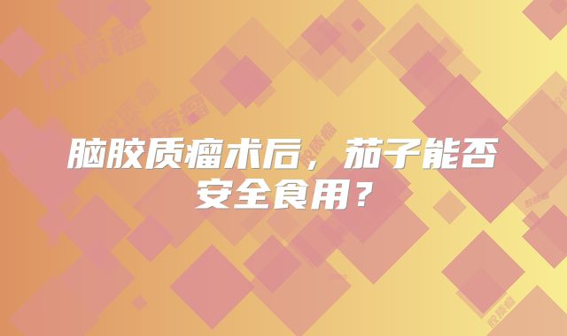 脑胶质瘤术后，茄子能否安全食用？