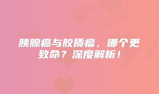 胰腺癌与胶质瘤，哪个更致命？深度解析！