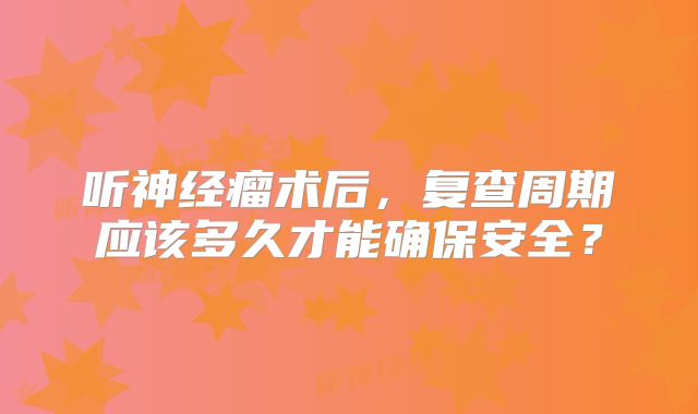 听神经瘤术后，复查周期应该多久才能确保安全？