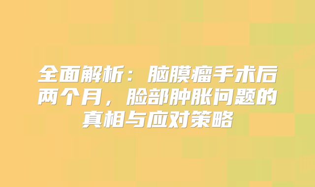 全面解析：脑膜瘤手术后两个月，脸部肿胀问题的真相与应对策略