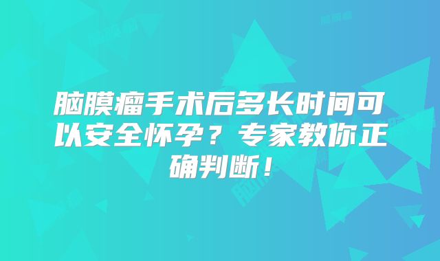 脑膜瘤手术后多长时间可以安全怀孕？专家教你正确判断！